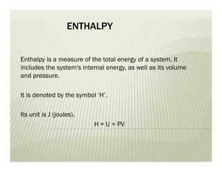 ENTHALPY
Enthalpy is a measure of the total energy of a system. It
includes the system's internal energy, as well as its volume
and pressure.
It is denoted by the symbol ‘H’.
Its unit is J (joules).
H = U + PV
 