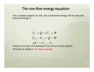 The non-flow energy equation:
For a closed system at rest, the contained energy will be only the
internal energy U.
There is no flow of substance into or out of the system.
Process is called a non-flow process
1 2
2 1
2 1
U Q U W
U U Q W
U U U
  
  
  
 