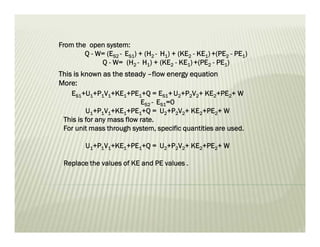From the open system:
Q - W= (ES2 - ES1) + (H2 - H1) + (KE2 - KE1)+(PE2 - PE1)
Q - W= (H2 - H1) + (KE2 - KE1)+(PE2 - PE1)
This is known as the steady –flow energy equation
More:
ES1+U1+P1V1+KE1+PE1+Q = ES1+U2+P2V2+ KE2+PE2+ W
ES2 - ES1=0
U1+P1V1+KE1+PE1+Q = U2+P2V2+ KE2+PE2+ W
This is for any mass flow rate.
For unit mass through system, specific quantities are used.
U1+P1V1+KE1+PE1+Q = U2+P2V2+ KE2+PE2+ W
Replace the values of KE and PE values .
 