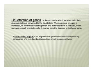 Liquefaction of gases is the process by which substances in their
gaseous state are converted to the liquid state. When pressure on a gas is
increased, its molecules closer together, and its temperature is reduced, which
removes enough energy to make it change from the gaseous to the liquid state.
A combustion engine is an engine which generates mechanical power by
combustion of a fuel. Combustion engines are of two general types
 