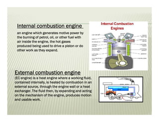 External combustion engine
(EC engine) is a heat engine where a working fluid,
contained internally, is heated by combustion in an
external source, through the engine wall or a heat
exchanger. The fluid then, by expanding and acting
on the mechanism of the engine, produces motion
and usable work.
an engine which generates motive power by
the burning of petrol, oil, or other fuel with
air inside the engine, the hot gases
produced being used to drive a piston or do
other work as they expand.
Internal combustion engine
 