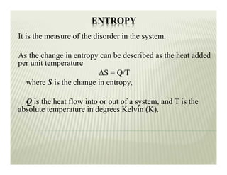 ENTROPY
It is the measure of the disorder in the system.
As the change in entropy can be described as the heat added
per unit temperature
ΔS = Q/T
where S is the change in entropy,
Q is the heat flow into or out of a system, and T is the
absolute temperature in degrees Kelvin (K).
 