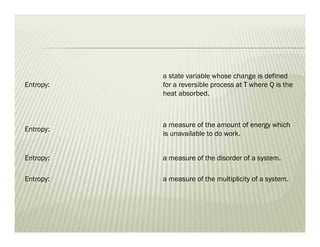 Entropy:
a state variable whose change is defined
for a reversible process at T where Q is the
heat absorbed.
Entropy:
a measure of the amount of energy which
is unavailable to do work.
Entropy: a measure of the disorder of a system.
Entropy: a measure of the multiplicity of a system.
 