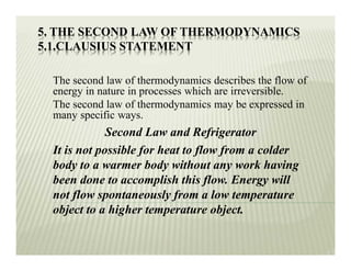 5. THE SECOND LAW OF THERMODYNAMICS
5.1.CLAUSIUS STATEMENT
The second law of thermodynamics describes the flow of
energy in nature in processes which are irreversible.
The second law of thermodynamics may be expressed in
many specific ways.
Second Law and Refrigerator
It is not possible for heat to flow from a colder
body to a warmer body without any work having
been done to accomplish this flow. Energy will
not flow spontaneously from a low temperature
object to a higher temperature object.
 