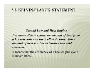 5.2. KELVIN-PLANCK STATEMENT
Second Law and Heat Engine
It is impossible to extract an amount of heat from
a hot reservoir and use it all to do work. Some
amount of heat must be exhausted to a cold
reservoir.
It means that the efficiency of a heat engine cycle
is never 100%.
 