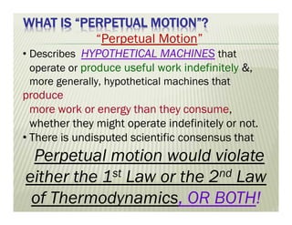 WHAT IS “PERPETUAL MOTION”?
“Perpetual Motion”
• Describes HYPOTHETICAL MACHINES that
operate or produce useful work indefinitely &,
more generally, hypothetical machines that
produce
more work or energy than they consume,
whether they might operate indefinitely or not.
• There is undisputed scientific consensus that
Perpetual motion would violate
either the 1st Law or the 2nd Law
of Thermodynamics, OR BOTH!
 