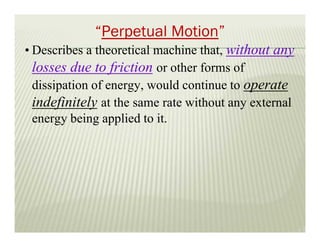 “Perpetual Motion”
• Describes a theoretical machine that, without any
losses due to friction or other forms of
dissipation of energy, would continue to operate
indefinitely at the same rate without any external
energy being applied to it.
 