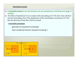  A reversible process is one the direction can be reversed by an infinitesimal change of
variable.
 If a block of material (at T) is in contact with surrounding at (TT), then ‘heat will flow’
into the surrounding. Now if the temperature of the surrounding is increased to (T+T),
then the direction of heat flow will be reversed.
Irreversible processes
generally non-equilibrium processes
have a preferred direction (towards increasing “).
T
Heat flow
direction
T+T
T
Heat flow
direction
TT
Reversible process
Reversible process
 
