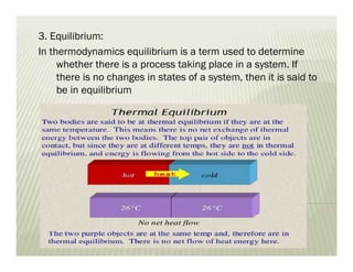 3. Equilibrium:
In thermodynamics equilibrium is a term used to determine
whether there is a process taking place in a system. If
there is no changes in states of a system, then it is said to
be in equilibrium
 