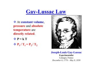  At constant volume,
pressure and absolute
temperature are
directly related.
 P = k T
 P1 / T1 = P2 / T2
Gay-Lussac Law
Joseph-Louis Gay-Lussac
Experimentalist
Limoges, France
December 6, 1778 – May 9, 1850
 