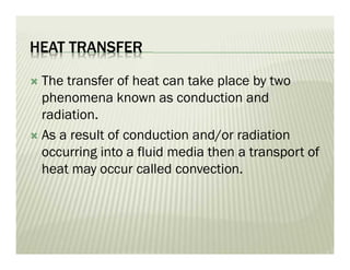 HEAT TRANSFER
 The transfer of heat can take place by two
phenomena known as conduction and
radiation.
 As a result of conduction and/or radiation
occurring into a fluid media then a transport of
heat may occur called convection.
 