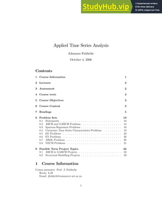Applied Time Series Analysis
Johannes Fedderke
October 4, 2006
Contents
1 Course Information 1
2 Lectures 2
3 Assessment 2
4 Course texts 2
5 Course Objectives 2
6 Course Content 3
7 Readings 5
8 Problem Sets 10
8.1 Stationarity . . . . . . . . . . . . . . . . . . . . . . . . . . . . . . 10
8.2 ARCH and GARCH Problems . . . . . . . . . . . . . . . . . . . 12
8.3 Spurious Regression Problems . . . . . . . . . . . . . . . . . . . . 16
8.4 Univariate Time Series Characteristics Problems . . . . . . . . . 19
8.5 EG Problems . . . . . . . . . . . . . . . . . . . . . . . . . . . . . 23
8.6 EY Problems . . . . . . . . . . . . . . . . . . . . . . . . . . . . . 26
8.7 ARDL Problems . . . . . . . . . . . . . . . . . . . . . . . . . . . 28
8.8 VECM Problems . . . . . . . . . . . . . . . . . . . . . . . . . . . 31
9 Possible Term Project Topics 32
9.1 ARCH & GARCH Projects . . . . . . . . . . . . . . . . . . . . . 32
9.2 Structural Modelling Projects . . . . . . . . . . . . . . . . . . . . 33
1 Course Information
Course presenter: Prof. J. Fedderke
Room: 6.49
Email: jfedderk@commerce.uct.ac.za
1
 