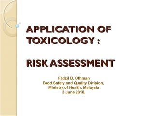 APPLICATION OFAPPLICATION OF
TOXICOLOGY :TOXICOLOGY :
RISK ASSESSMENTRISK ASSESSMENT
Fadzil B. Othman
Food Safety and Quality Division,
Ministry of Health, Malaysia
3 June 2010.
 