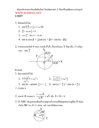 ขอสอบโควตามหาวิทยาลัยเชียงใหม วิชาคณิตศาสตร 1 เรื่องตรีโกณมิตและการประยุกต
                                                                   ิ
WWW.SUDIPAN.NET
ป 2537

1. ขอใดตอไปนี้ ผิด
    1. cos2( θ ) = 2 (1 + cos θ)
                2
                     1

    2. π − arcsin 2 = 0
       6
                  1

    3. cos ( π − α) = − sin α
             2
    4. sin α cos β = 2 [sin (α + β) + sin (α - β)]
                     1


2. กําหนดวงกลมรัศมี 4 หนวย ลากเสน P1P2 ตั้งฉากกับแกน Y ทีจด (0, 7 ) ดังรูป
                                                           ุ่
   จงหา sin θ 2
                               Y
                                  (0,4)
                       P                P
                                        θ
                                  O                     X
                                                (4,0)

ป 2538
1. ขอความตอไปนี้ ผิด
      1 + cot2 x = sec2 x                      1 − cos x
  1.                                        2. 1 + cos x = tan2 2
                                                                x
        cot2 x
  3. sin (π - arcsin 2 ) = - 2
                          1  1              4. sin (x + π ) + cos (x + π )
                                                        4              4
= 2 cos x

                      1 − cos θ
2. จงหาคา θ จากสมการ            = 3 เมื่อ 0 < θ < π
                          sin θ
3. ให ABC เปนรูปสามเหลี่ยมทีบรรจุอยูภายในวงกลมที่มีจดศูนยกลางอยูที่จุด O ดังรูป
                              ่                        ุ
    ถาดาน BC ยาว 4 3 หนวย แลว จงหารัศมีของวงกลม
                             A
                              600
                    B •O
                                   C
 