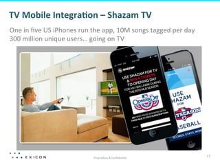 TV	
  Mobile	
  Integra=on	
  –	
  Shazam	
  TV 	
  	
  
One	
  in	
  ﬁve	
  US	
  iPhones	
  run	
  the	
  app,	
  10M	
  songs	
  tagged	
  per	
  day	
  
300	
  million	
  unique	
  users…	
  going	
  on	
  TV	
  




                                            Proprietary	
  &	
  Conﬁden?al	
  
                                                                                                      17	
  
 