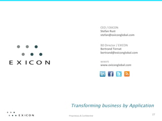 CEO	
  /	
  EXICON	
  
                                     Stefan	
  Rust	
  
                                     stefan@exiconglobal.com	
  


                                     BD	
  Director	
  /	
  EXICON	
  
                                     Bertrand	
  Ternat	
  
                                     bertrand@exiconglobal.com	
  

                                     WEBSITE	
  
                                     www.exiconglobal.com	
  	
  




  Transforming business by Application

Proprietary	
  &	
  Conﬁden?al	
  
                                                                         27	
  
 