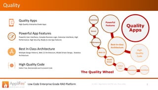 Low Code Enterprise Grade RAD Platform (c) 2017, Algorhythm Tech Pvt. Ltd., Pune, India
Quality
Quality Apps
High Quality Enterprise Grade Apps
Powerful App Features
Powerful User Interfaces, Complex Business Logic, Extensive Interfaces, High
Performance, High Security, Ready to Use App Features
Best In Class Architecture
Multiple Design Patterns, Web 2.0 Architecture, Model Driven Design, Stateless
Architecture
High Quality Code
Defect Free, Maintainable and Consistent Code
7
Quality
Apps
Powerful
Features
Best-in-class
Architecture
High
Quality
Code
Extensive
Performance
Secure
Defect
Free
Model
Driven
Web 2.0
Maintainable Consistent
The Quality Wheel
 