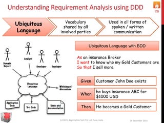 Understanding Requirement Analysis using DDD
16 December 2015(c) 2015, Algorhythm Tech Pvt Ltd. Pune, India
28
Ubiquitous
Language
Vocabulary
shared by all
involved parties
Used in all forms of
spoken / written
communication
Ubiquitous Language with BDD
As an insurance Broker
I want to know who my Gold Customers are
So that I sell more
Given Customer John Doe exists
When
he buys insurance ABC for
$1000 USD
Then He becomes a Gold Customer
 