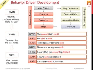 Behavior Driven Development
16 December 2015(c) 2015, Algorhythm Tech Pvt Ltd. Pune, India
4
Login Example
Your Project
Features
Scenarios
Steps
Step Definitions
Support Code
Automation Library
Your App
BusinessFacing
TechnologyFacing
GIVEN
What the
software will look
like to the user
WHEN
The things that
the user will do
THEN
What the user
should expect
GIVEN I launch the app login page
WHEN I fill in login ID with my login id
AND I fill in the password with my password
AND I press the enter key or Click the sign-in button
THEN After authentication, I am on the Home Page
ATM Example
GIVEN The account is in credit
WHEN The customer requests cash
AND Ensure cash is dispensed
AND Ensure the card is returned
THEN Ensure that the account is debited
AND the card is valid
AND The dispenser contains cash
Post beta release
 