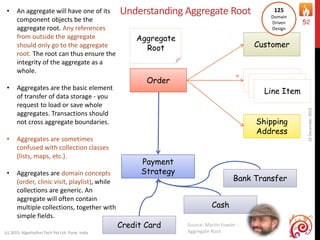 Understanding Aggregate Root
16December2015
(c) 2015, Algorhythm Tech Pvt Ltd. Pune, India
52
Order
Customer
Shipping
Address
Aggregate
Root
Line Item
Line Item
Line Item
*
Payment
Strategy
Credit Card
Cash
Bank Transfer
Source: Martin Fowler :
Aggregate Root
• An aggregate will have one of its
component objects be the
aggregate root. Any references
from outside the aggregate
should only go to the aggregate
root. The root can thus ensure the
integrity of the aggregate as a
whole.
• Aggregates are the basic element
of transfer of data storage - you
request to load or save whole
aggregates. Transactions should
not cross aggregate boundaries.
• Aggregates are sometimes
confused with collection classes
(lists, maps, etc.).
• Aggregates are domain concepts
(order, clinic visit, playlist), while
collections are generic. An
aggregate will often contain
multiple collections, together with
simple fields.
125
Domain
Driven
Design
 