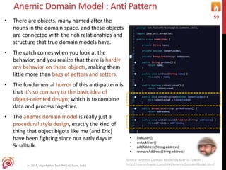 Anemic Domain Model : Anti Pattern
• There are objects, many named after the
nouns in the domain space, and these objects
are connected with the rich relationships and
structure that true domain models have.
• The catch comes when you look at the
behavior, and you realize that there is hardly
any behavior on these objects, making them
little more than bags of getters and setters.
• The fundamental horror of this anti-pattern is
that it's so contrary to the basic idea of
object-oriented design; which is to combine
data and process together.
• The anemic domain model is really just a
procedural style design, exactly the kind of
thing that object bigots like me (and Eric)
have been fighting since our early days in
Smalltalk.
(c) 2015, Algorhythm Tech Pvt Ltd. Pune, India
59
Source: Anemic Domain Model By Martin Fowler :
http://martinfowler.com/bliki/AnemicDomainModel.html
• lockUser()
• unlockUser()
• addAddress(String address)
• removeAddress(String address)
 