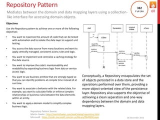 Repository Pattern
Objectives
Use the Repository pattern to achieve one or more of the following
objectives:
• You want to maximize the amount of code that can be tested
with automation and to isolate the data layer to support unit
testing.
• You access the data source from many locations and want to
apply centrally managed, consistent access rules and logic.
• You want to implement and centralize a caching strategy for
the data source.
• You want to improve the code's maintainability and
readability by separating business logic from data or service
access logic.
• You want to use business entities that are strongly typed so
that you can identify problems at compile time instead of at
run time.
• You want to associate a behavior with the related data. For
example, you want to calculate fields or enforce complex
relationships or business rules between the data elements
within an entity.
• You want to apply a domain model to simplify complex
business logic.
16 December 2015
60
Repository Pattern Source:
Martin Fowler : http://martinfowler.com/eaaCatalog/repository.html
Microsoft : https://msdn.microsoft.com/en-us/library/ff649690.aspx
Mediates between the domain and data mapping layers using a collection-
like interface for accessing domain objects.
322
P of EAA
Conceptually, a Repository encapsulates the set
of objects persisted in a data store and the
operations performed over them, providing a
more object-oriented view of the persistence
layer. Repository also supports the objective of
achieving a clean separation and one-way
dependency between the domain and data
mapping layers.
 