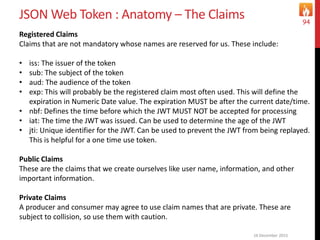 JSON Web Token : Anatomy – The Claims
16 December 2015
94
Registered Claims
Claims that are not mandatory whose names are reserved for us. These include:
• iss: The issuer of the token
• sub: The subject of the token
• aud: The audience of the token
• exp: This will probably be the registered claim most often used. This will define the
expiration in Numeric Date value. The expiration MUST be after the current date/time.
• nbf: Defines the time before which the JWT MUST NOT be accepted for processing
• iat: The time the JWT was issued. Can be used to determine the age of the JWT
• jti: Unique identifier for the JWT. Can be used to prevent the JWT from being replayed.
This is helpful for a one time use token.
Public Claims
These are the claims that we create ourselves like user name, information, and other
important information.
Private Claims
A producer and consumer may agree to use claim names that are private. These are
subject to collision, so use them with caution.
 