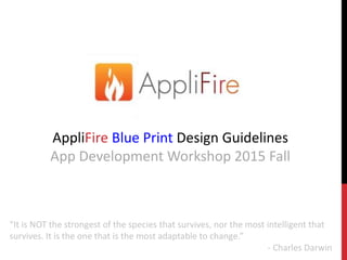 AppliFire Blue Print Design Guidelines
App Development Workshop 2015 Fall
“It is NOT the strongest of the species that survives, nor the most intelligent that
survives. It is the one that is the most adaptable to change.”
- Charles Darwin
 