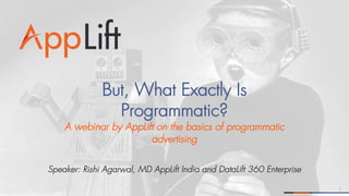 1
But, What Exactly Is
Programmatic?
A webinar by AppLift on the basics of programmatic
advertising
Speaker: Rishi Agarwal, MD AppLift India and DataLift 360 Enterprise
 
