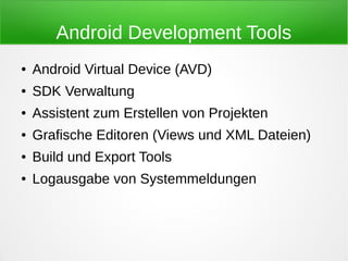 Android Development Tools
●   Android Virtual Device (AVD)
●   SDK Verwaltung
●   Assistent zum Erstellen von Projekten
●   Grafische Editoren (Views und XML Dateien)
●   Build und Export Tools
●   Logausgabe von Systemmeldungen
 