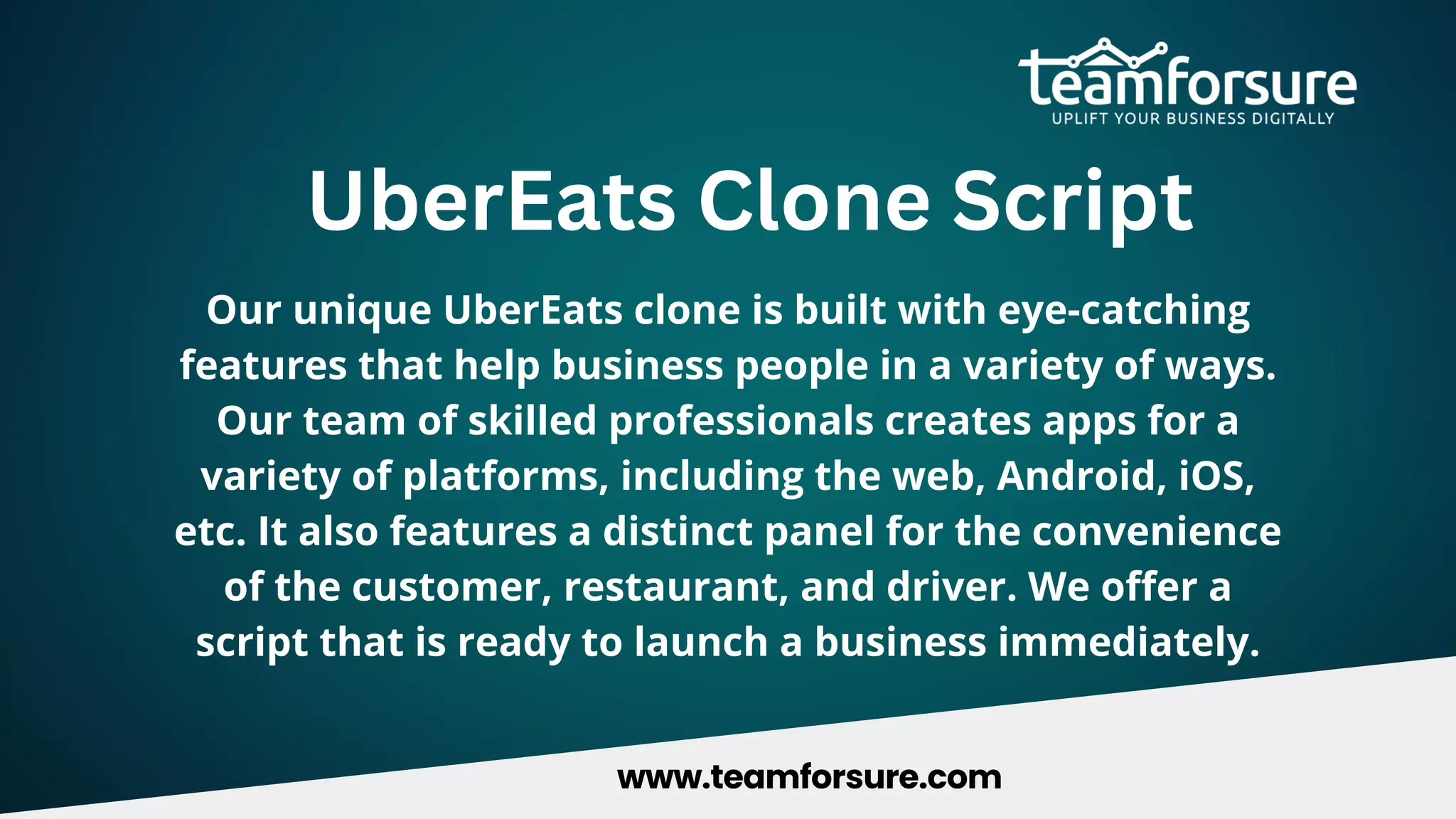 UberEats Clone Script
Our unique UberEats clone is built with eye-catching
features that help business people in a variety of ways.
Our team of skilled professionals creates apps for a
variety of platforms, including the web, Android, iOS,
etc. It also features a distinct panel for the convenience
of the customer, restaurant, and driver. We offer a
script that is ready to launch a business immediately.
www.teamforsure.com