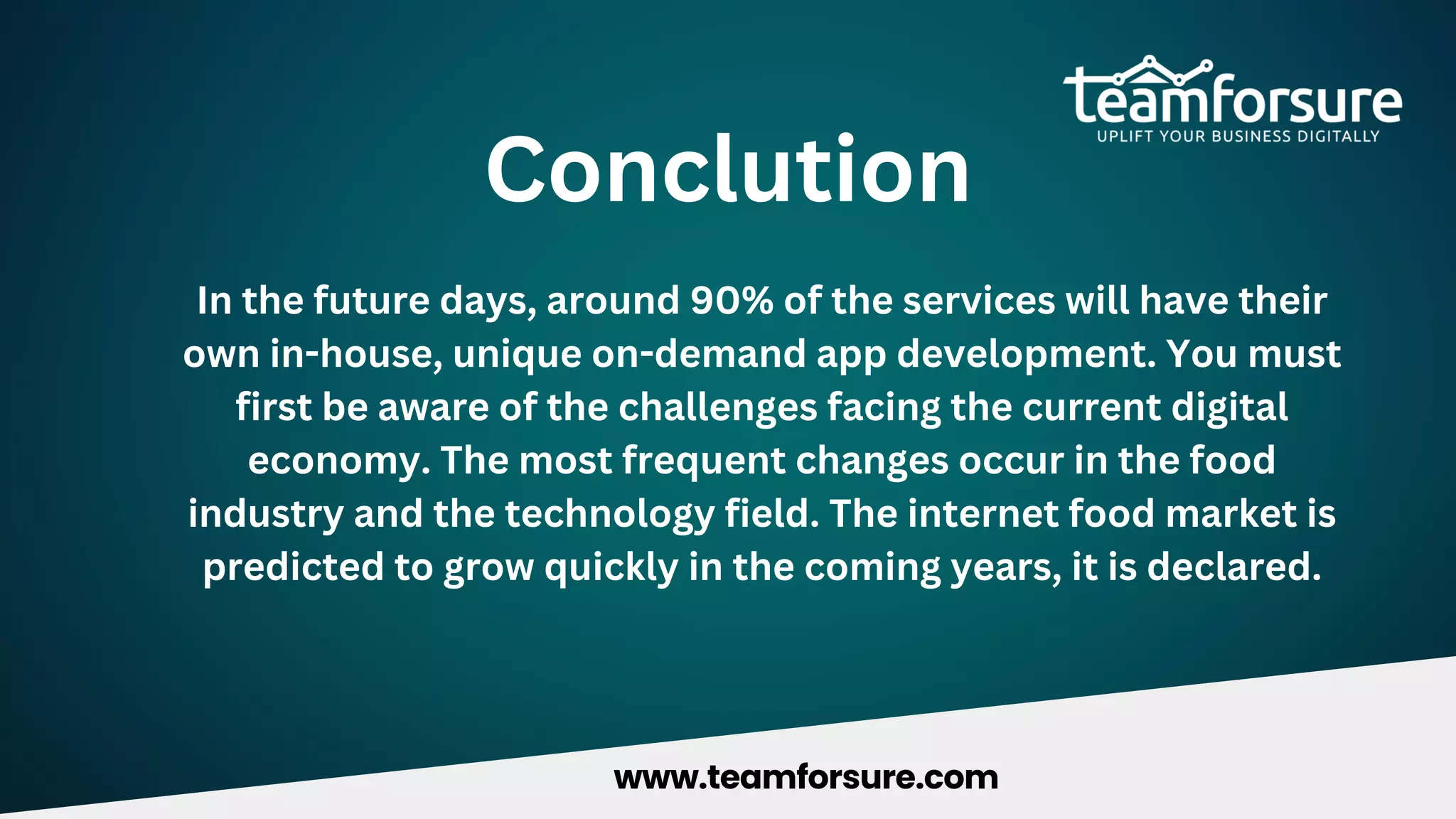 Conclution
In the future days, around 90% of the services will have their
own in-house, unique on-demand app development. You must
first be aware of the challenges facing the current digital
economy. The most frequent changes occur in the food
industry and the technology field. The internet food market is
predicted to grow quickly in the coming years, it is declared.
www.teamforsure.com