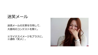 迷笑メール
迷惑メールの文章を引用して、
大喜利のコンテストを開く。
※マイナスイメージをプラスに。
※通称「笑メ」。
 