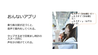 おんないアプリ
乗り換え駅が近づくと、
音声で案内をしてくれる。
タップするまで目覚まし時計の
スヌーズ的に
声をかけ続けてくれる。
もうすぐ『渋谷駅』だ！
…もうすぐ『渋谷駅』
だ！
…もうすｒｙ（以下ス
ヌーズ）
 