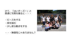 さて、「はいチーズ！」と
普通に写真を撮ると・・・
・ピースをする
・肩を組む
・少し変な動きをする
・・・無個性じゃありません？
 