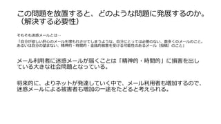 この問題を放置すると、どのような問題に発展するのか。
（解決する必要性）
そもそも迷惑メールとは…
「自分が欲しい肝心のメールを埋もれさせてしまうような、自分にとっては必要のない、数多くのメールのこと。
あるいは自分の望まない、精神的・時間的・金銭的被害を受ける可能性のあるメール（投稿）のこと」
メール利用者に迷惑メールが届くことは「精神的・時間的」に損害を出し
ている大きな社会問題となっている。
将来的に、よりネットが発達していく中で、メール利用者も増加するので、
迷惑メールによる被害者も増加の一途をたどると考えられる。
 