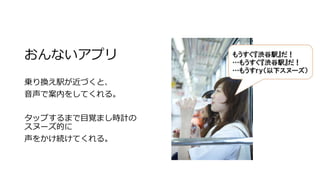 おんないアプリ
乗り換え駅が近づくと、
音声で案内をしてくれる。
タップするまで目覚まし時計の
スヌーズ的に
声をかけ続けてくれる。
 