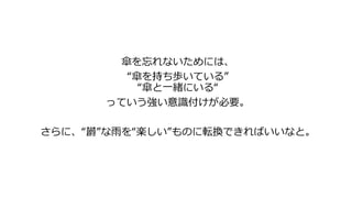傘を忘れないためには、
“傘を持ち歩いている”
“傘と一緒にいる“
っていう強い意識付けが必要。
さらに、“欝”な雨を“楽しい”ものに転換できればいいなと。
 