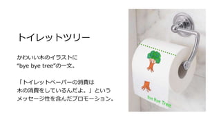 トイレットツリー
かわいい木のイラストに
“bye bye tree”の一文。
「トイレットペーパーの消費は
木の消費をしているんだよ。」という
メッセージ性を含んだプロモーション。
 