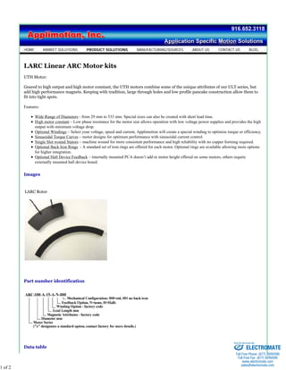 HOME MARKET SOLUTIONS PRODUCT SOLUTIONS MANUFACTURING/SOURCES ABOUT US CONTACT US BLOG 
LARC Linear ARC Motor kits 
UTH Motor: 
Geared to high output and high motor constant, the UTH motors combine some of the unique attributes of our ULT series, but 
add high performance magnets. Keeping with tradition, large through holes and low profile pancake construction allow them to 
fit into tight spots. 
Features: 
Wide Range of Diameters - from 29 mm to 533 mm. Special sizes can also be created with short lead time. 
High motor constant – Low phase resistance for the motor size allows operation with low voltage power supplies and provides the high 
output with minimum voltage drop. 
Optional Windings – Select your voltage, speed and current, Applimotion will create a special winding to optimize torque or efficiency. 
Sinusoidal Torque Curves – motor designs for optimum performance with sinusoidal current control. 
Single Slot wound Stators – machine wound for more consistent performance and high reliability with no copper forming required. 
Optional Back Iron Rings - A standard set of iron rings are offered for each motor. Optional rings are available allowing more options 
for higher integration. 
Optional Hall Device Feedback – internally mounted PCA doesn’t add to motor height offered on some motors, others require 
externally mounted hall device board. 
Images 
LARC Rotor 
Part number identification 
Data table 
1 of 2 
Sold & Serviced By: 
ELECTROMATE 
Toll Free Phone (877) SERVO98 
Toll Free Fax (877) SERV099 
www.electromate.com 
sales@electromate.com 
 