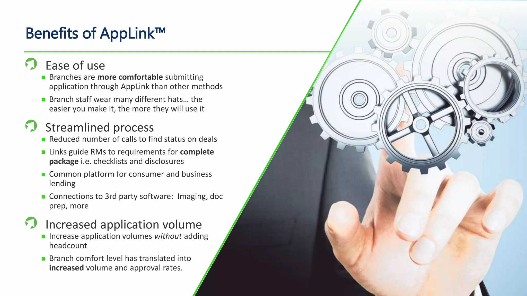 Benefits of AppLink™
Ease of use
 Branches are more comfortable submitting
application through AppLink than other methods
 Branch staff wear many different hats… the
easier you make it, the more they will use it
Streamlined process
 Reduced number of calls to find status on deals
 Links guide RMs to requirements for complete
package i.e. checklists and disclosures
 Common platform for consumer and business
lending
 Connections to 3rd party software: Imaging, doc
prep, more
Increased application volume
 Increase application volumes without adding
headcount
 Branch comfort level has translated into
increased volume and approval rates.
 