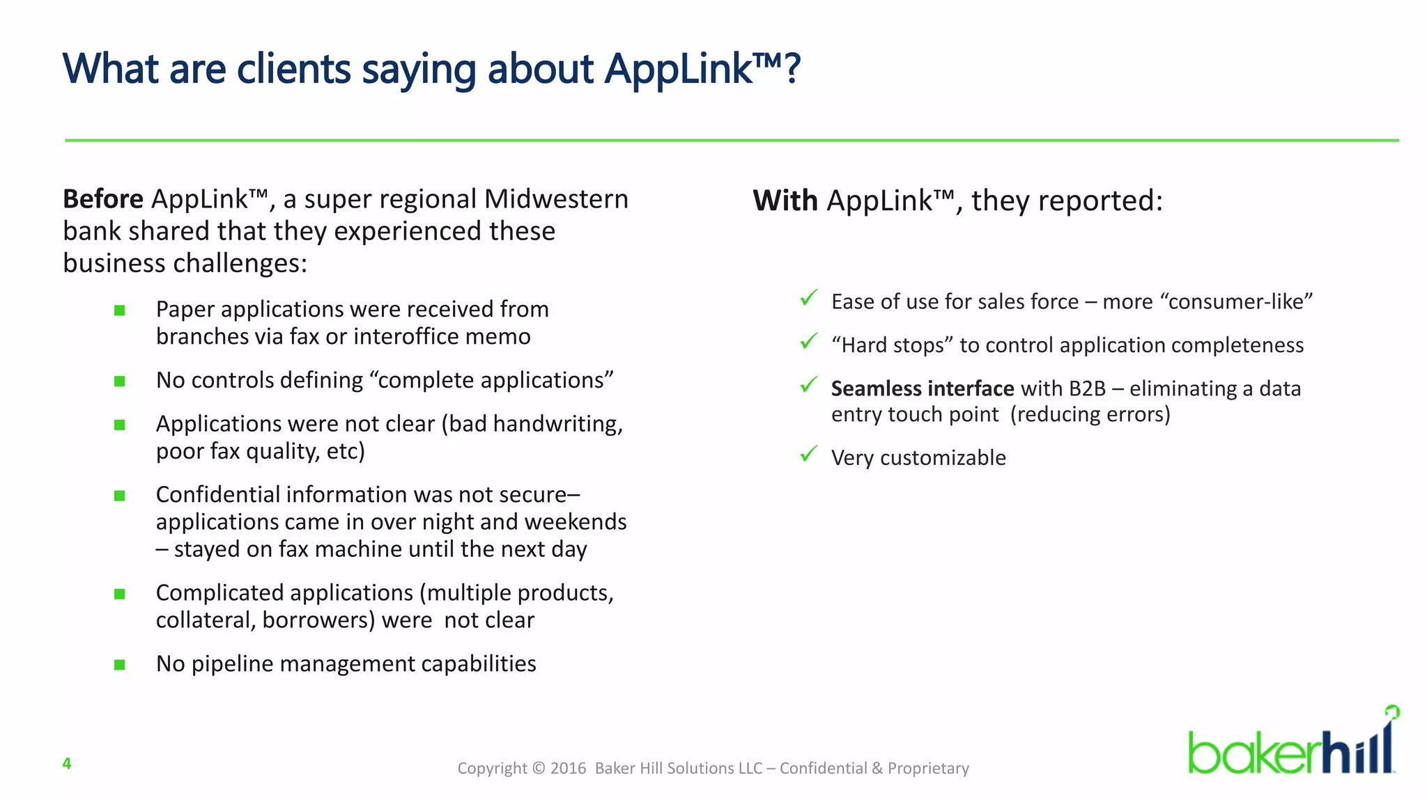 Copyright © 2016 Baker Hill Solutions LLC – Confidential & Proprietary
What are clients saying about AppLink™?
Before AppLink™, a super regional Midwestern
bank shared that they experienced these
business challenges:
 Paper applications were received from
branches via fax or interoffice memo
 No controls defining “complete applications”
 Applications were not clear (bad handwriting,
poor fax quality, etc)
 Confidential information was not secure–
applications came in over night and weekends
– stayed on fax machine until the next day
 Complicated applications (multiple products,
collateral, borrowers) were not clear
 No pipeline management capabilities
4
With AppLink™, they reported:
 Ease of use for sales force – more “consumer-like”
 “Hard stops” to control application completeness
 Seamless interface with B2B – eliminating a data
entry touch point (reducing errors)
 Very customizable
 
