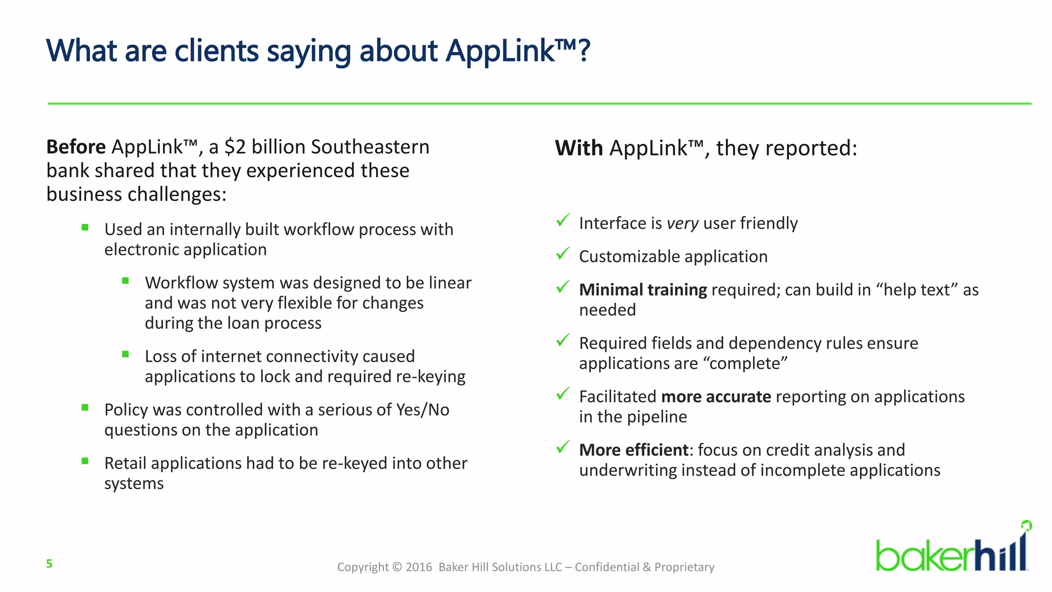 Copyright © 2016 Baker Hill Solutions LLC – Confidential & Proprietary
What are clients saying about AppLink™?
Before AppLink™, a $2 billion Southeastern
bank shared that they experienced these
business challenges:
 Used an internally built workflow process with
electronic application
 Workflow system was designed to be linear
and was not very flexible for changes
during the loan process
 Loss of internet connectivity caused
applications to lock and required re-keying
 Policy was controlled with a serious of Yes/No
questions on the application
 Retail applications had to be re-keyed into other
systems
5
With AppLink™, they reported:
 Interface is very user friendly
 Customizable application
 Minimal training required; can build in “help text” as
needed
 Required fields and dependency rules ensure
applications are “complete”
 Facilitated more accurate reporting on applications
in the pipeline
 More efficient: focus on credit analysis and
underwriting instead of incomplete applications
 
