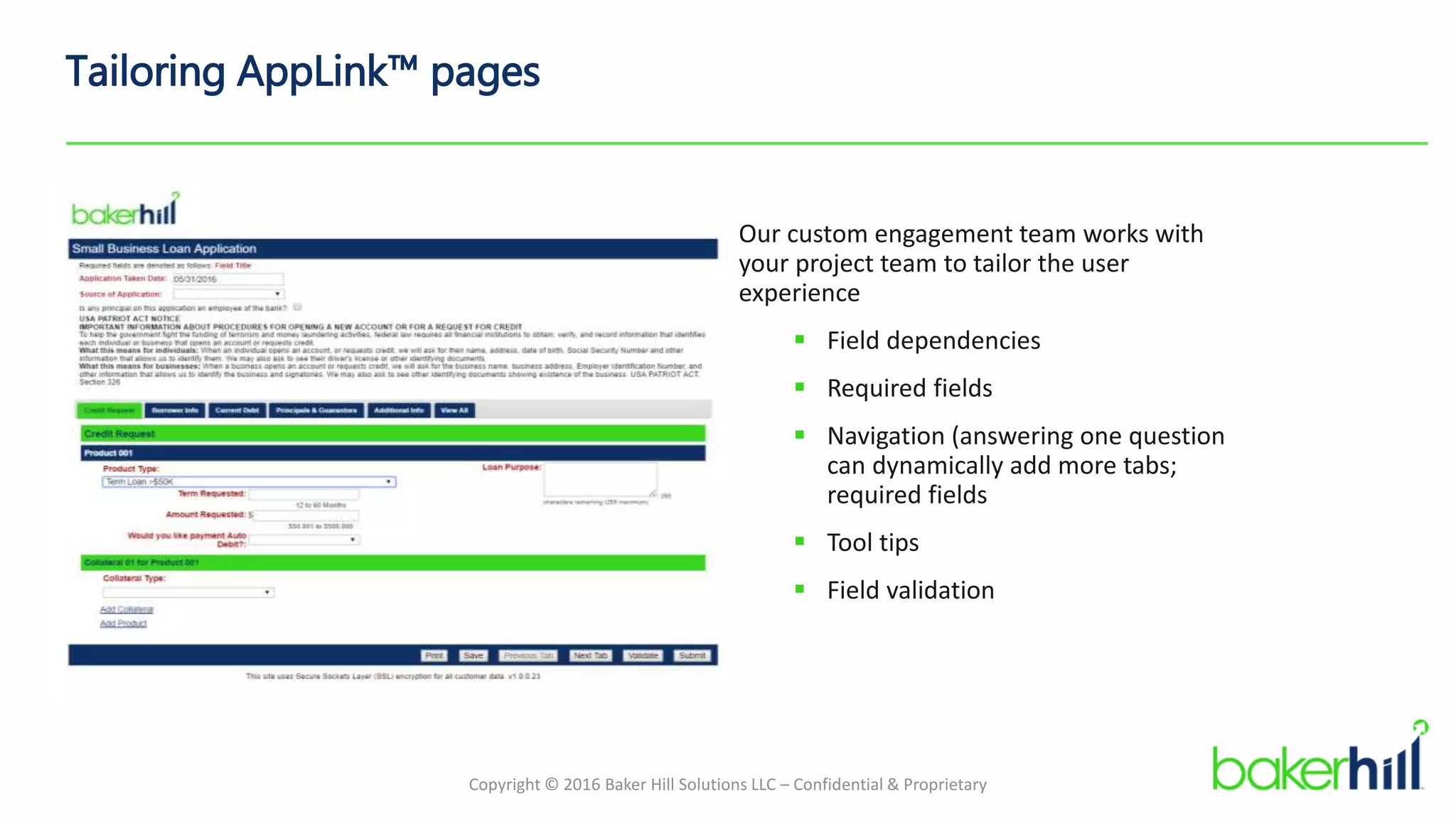 Copyright © 2016 Baker Hill Solutions LLC – Confidential & Proprietary
Tailoring AppLink™ pages
Our custom engagement team works with
your project team to tailor the user
experience
 Field dependencies
 Required fields
 Navigation (answering one question
can dynamically add more tabs;
required fields
 Tool tips
 Field validation
 