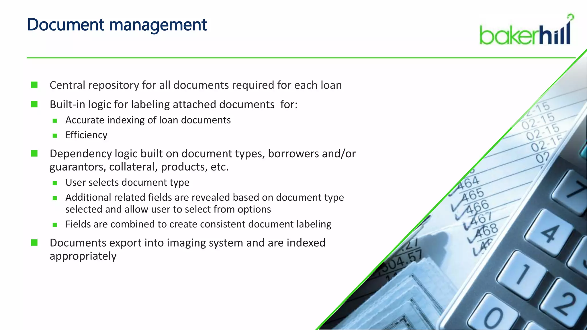 Document management
 Central repository for all documents required for each loan
 Built-in logic for labeling attached documents for:
 Accurate indexing of loan documents
 Efficiency
 Dependency logic built on document types, borrowers and/or
guarantors, collateral, products, etc.
 User selects document type
 Additional related fields are revealed based on document type
selected and allow user to select from options
 Fields are combined to create consistent document labeling
 Documents export into imaging system and are indexed
appropriately
 