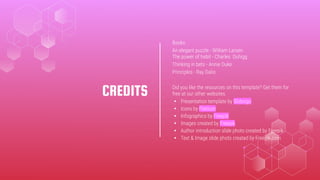 CREDITS
Books:
An elegant puzzle - William Larsen
The power of habit - Charles Duhigg
Thinking in bets - Annie Duke
Principles - Ray Dalio
Did you like the resources on this template? Get them for
free at our other websites.
◂ Presentation template by Slidesgo
◂ Icons by Flaticon
◂ Infographics by Freepik
◂ Images created by Freepik
◂ Author introduction slide photo created by Freepik
◂ Text & Image slide photo created by Freepik.com
 