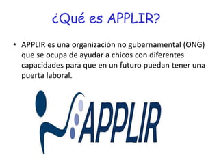 ¿Qué es APPLIR?
• APPLIR es una organización no gubernamental (ONG)
que se ocupa de ayudar a chicos con diferentes
capacidades para que en un futuro puedan tener una
puerta laboral.
 