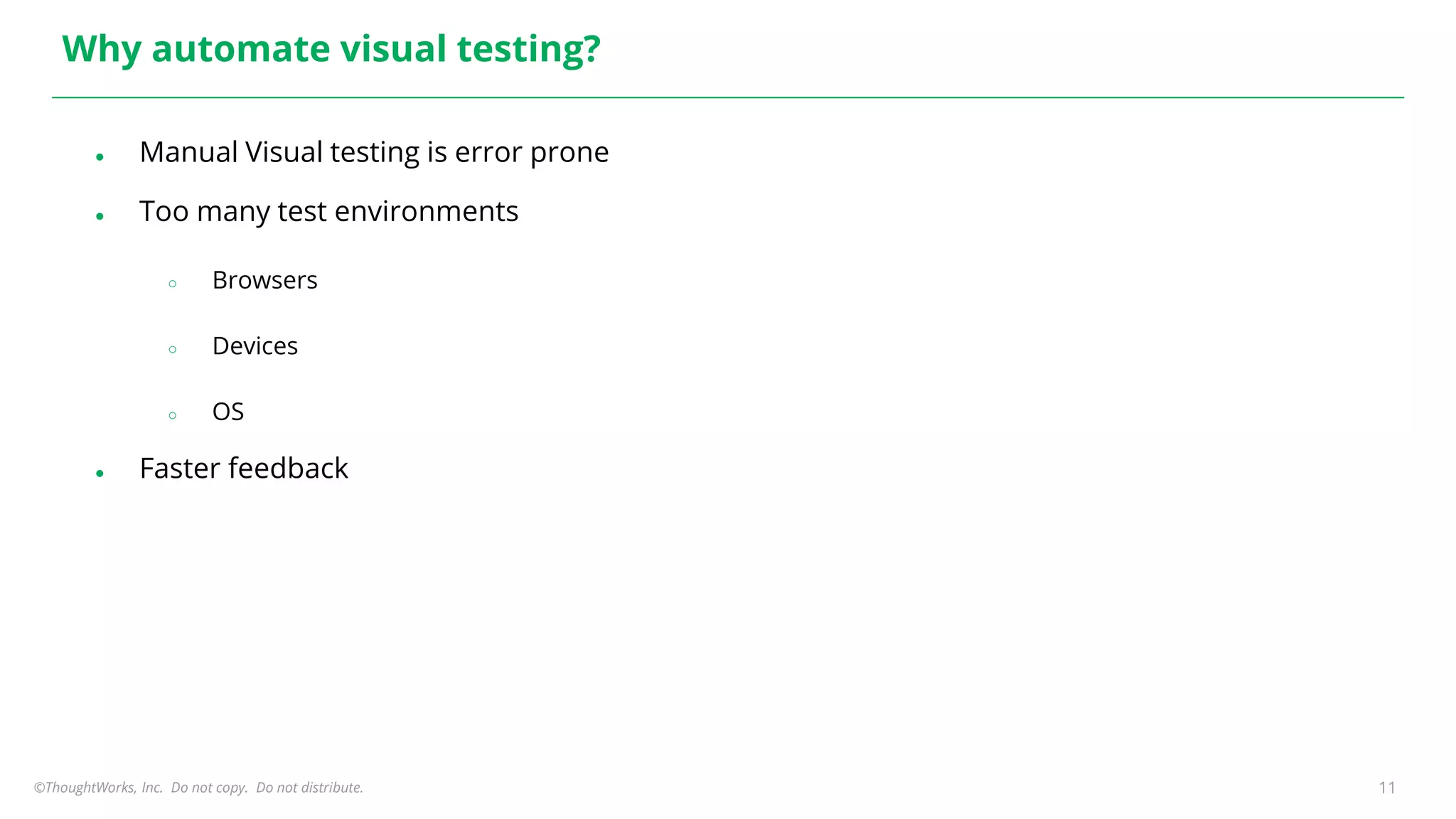 ©ThoughtWorks, Inc. Do not copy. Do not distribute. 11
Why automate visual testing?
● Manual Visual testing is error prone
● Too many test environments
○ Browsers
○ Devices
○ OS
● Faster feedback
 