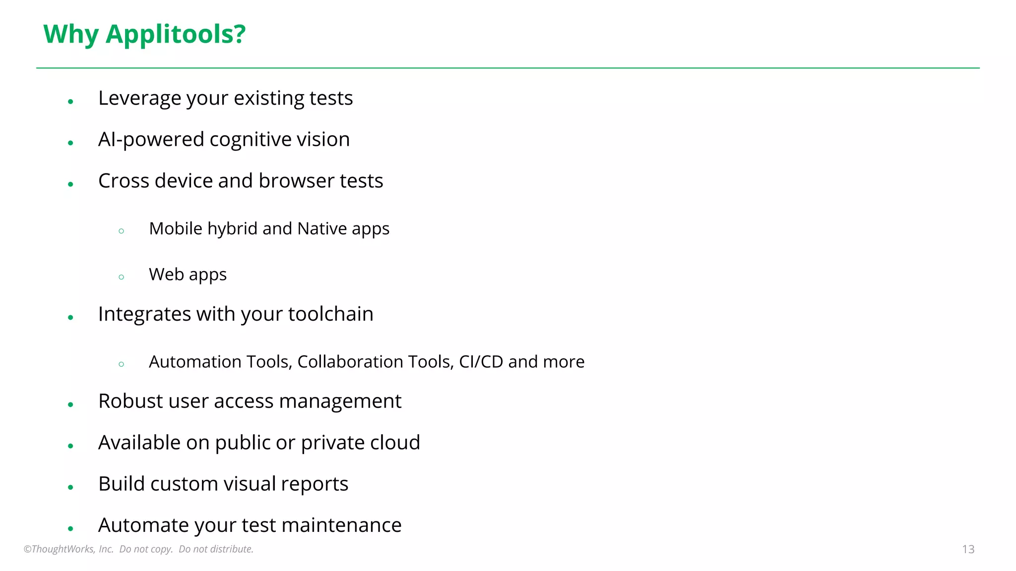 ©ThoughtWorks, Inc. Do not copy. Do not distribute. 13
Why Applitools?
● Leverage your existing tests
● AI-powered cognitive vision
● Cross device and browser tests
○ Mobile hybrid and Native apps
○ Web apps
● Integrates with your toolchain
○ Automation Tools, Collaboration Tools, CI/CD and more
● Robust user access management
● Available on public or private cloud
● Build custom visual reports
● Automate your test maintenance
 
