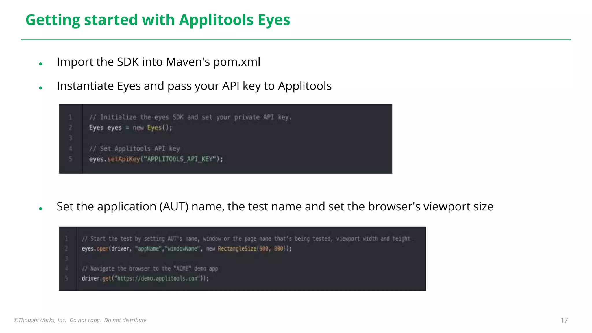 ©ThoughtWorks, Inc. Do not copy. Do not distribute. 17
Getting started with Applitools Eyes
● Import the SDK into Maven's pom.xml
● Instantiate Eyes and pass your API key to Applitools
● Set the application (AUT) name, the test name and set the browser's viewport size
 